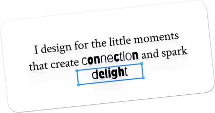 I design for the little moments that create connection and spark delight